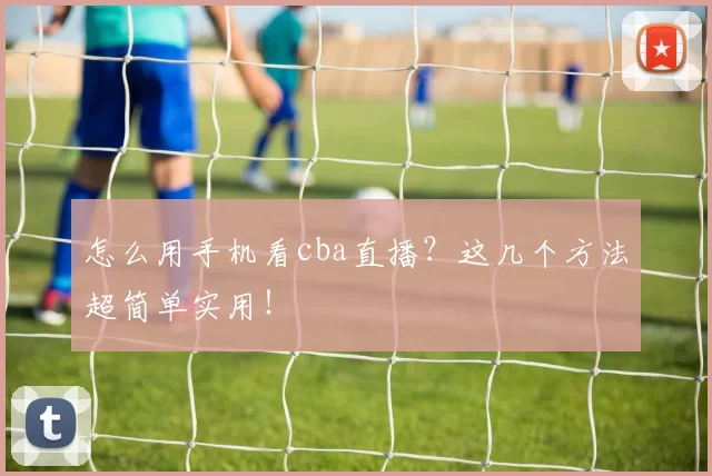 怎么用手机看cba直播?这几个方法超简单实用!