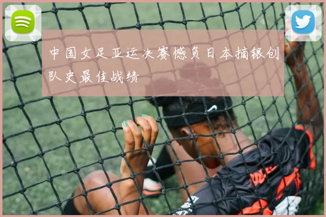 中国女足亚运决赛憾负日本摘银创队史最佳战绩