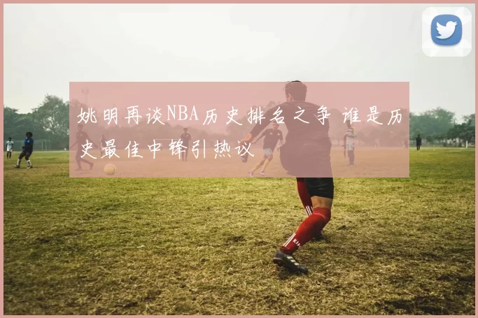 姚明再谈NBA历史排名之争 谁是历史最佳中锋引热议