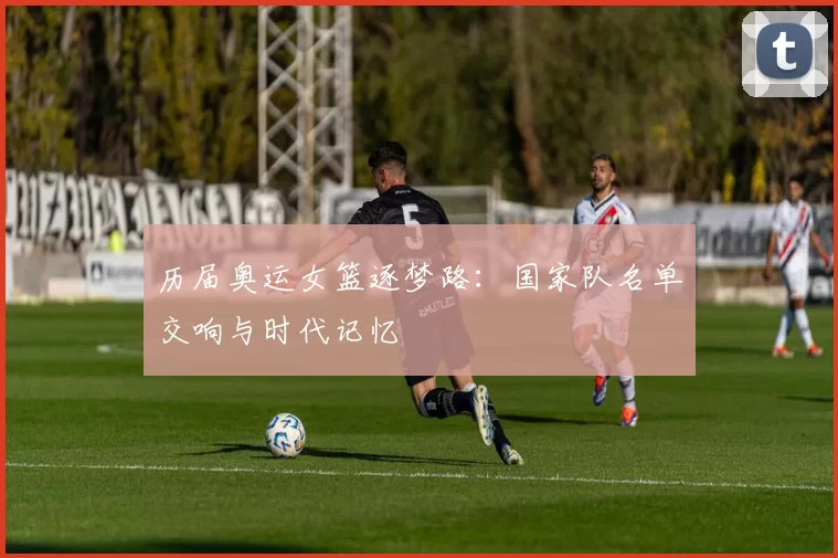 历届奥运女篮逐梦路：国家队名单交响与时代记忆