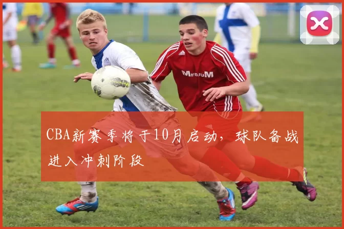 CBA新赛季将于10月启动，球队备战进入冲刺阶段