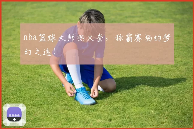 nba篮球大师热火套，称霸赛场的梦幻之选！
