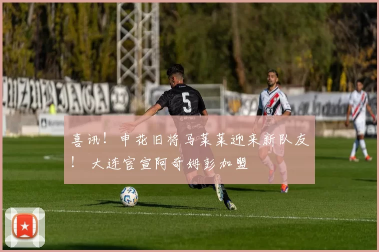 喜讯！申花旧将马莱莱迎来新队友！ 大连官宣阿奇姆彭加盟