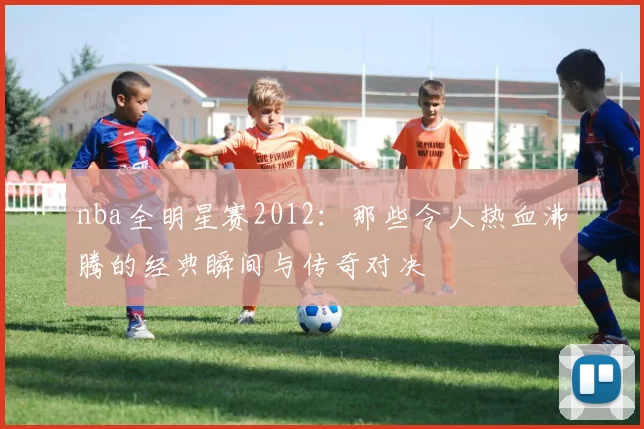nba全明星赛2012：那些令人热血沸腾的经典瞬间与传奇对决