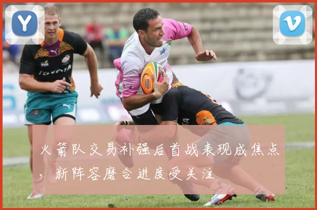 火箭队交易补强后首战表现成焦点，新阵容磨合进度受关注