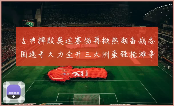 古典摔跤奥运赛场再掀热潮备战各国选手火力全开三大洲豪强抢滩争冠