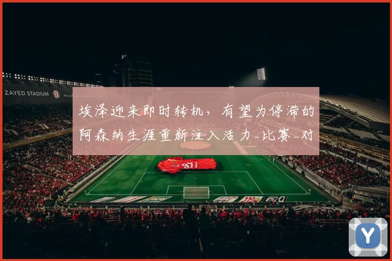 埃泽迎来即时转机，有望为停滞的阿森纳生涯重新注入活力_比赛_对阵_阿尔特塔