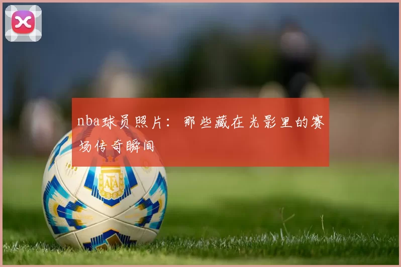 nba球员照片：那些藏在光影里的赛场传奇瞬间