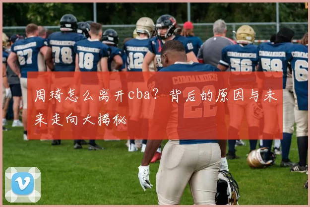 周琦怎么离开cba？背后的原因与未来走向大揭秘