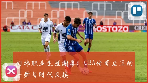刘炜职业生涯谢幕：CBA传奇后卫的一舞与时代交接