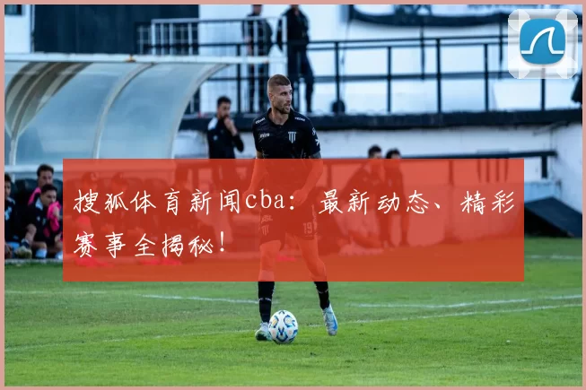 搜狐体育新闻cba：最新动态、精彩赛事全揭秘！