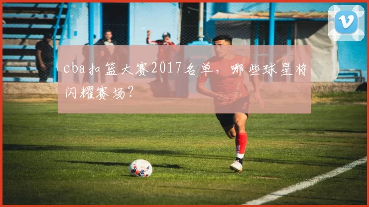 cba扣篮大赛2017名单，哪些球星将闪耀赛场？