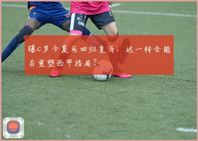 曝c罗今夏或回归皇马，这一转会能否重塑西甲格局？