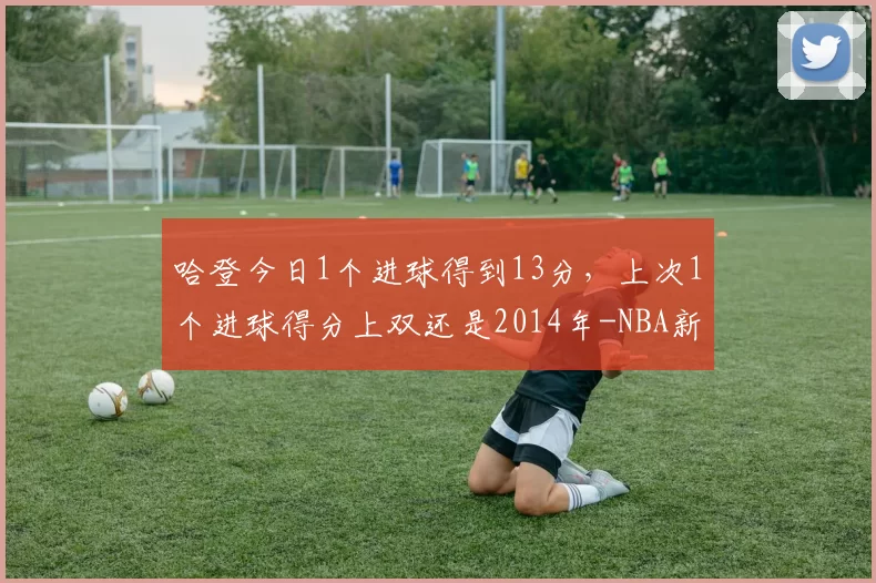 哈登今日1个进球得到13分，上次1个进球得分上双还是2014年-NBA新闻