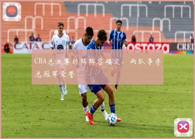 CBA总决赛对阵阵容确定，两队争夺总冠军荣誉