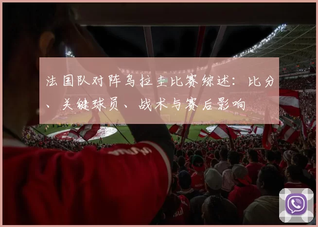 法国队对阵乌拉圭比赛综述：比分、关键球员、战术与赛后影响