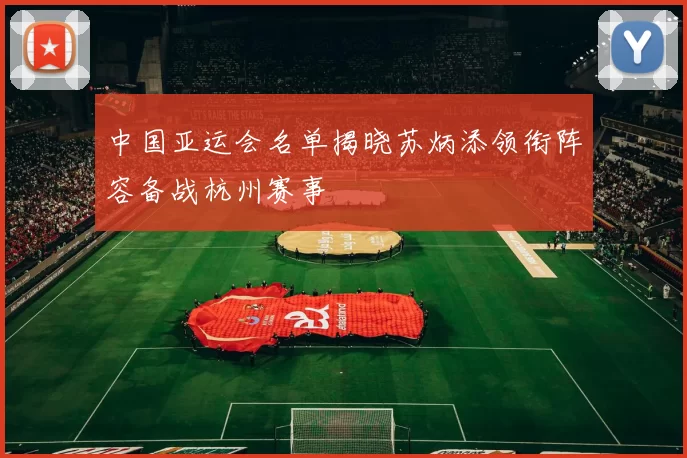 中国亚运会名单揭晓苏炳添领衔阵容备战杭州赛事